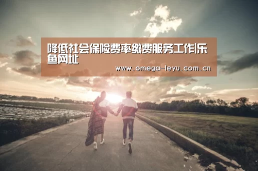 降低社会保险费率缴费服务工作|乐鱼网址(图2) 乐鱼平台官网