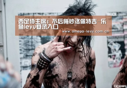 西足协主席:不后悔炒洛佩特吉-乐鱼leyu登录入口(图3) 乐鱼网址