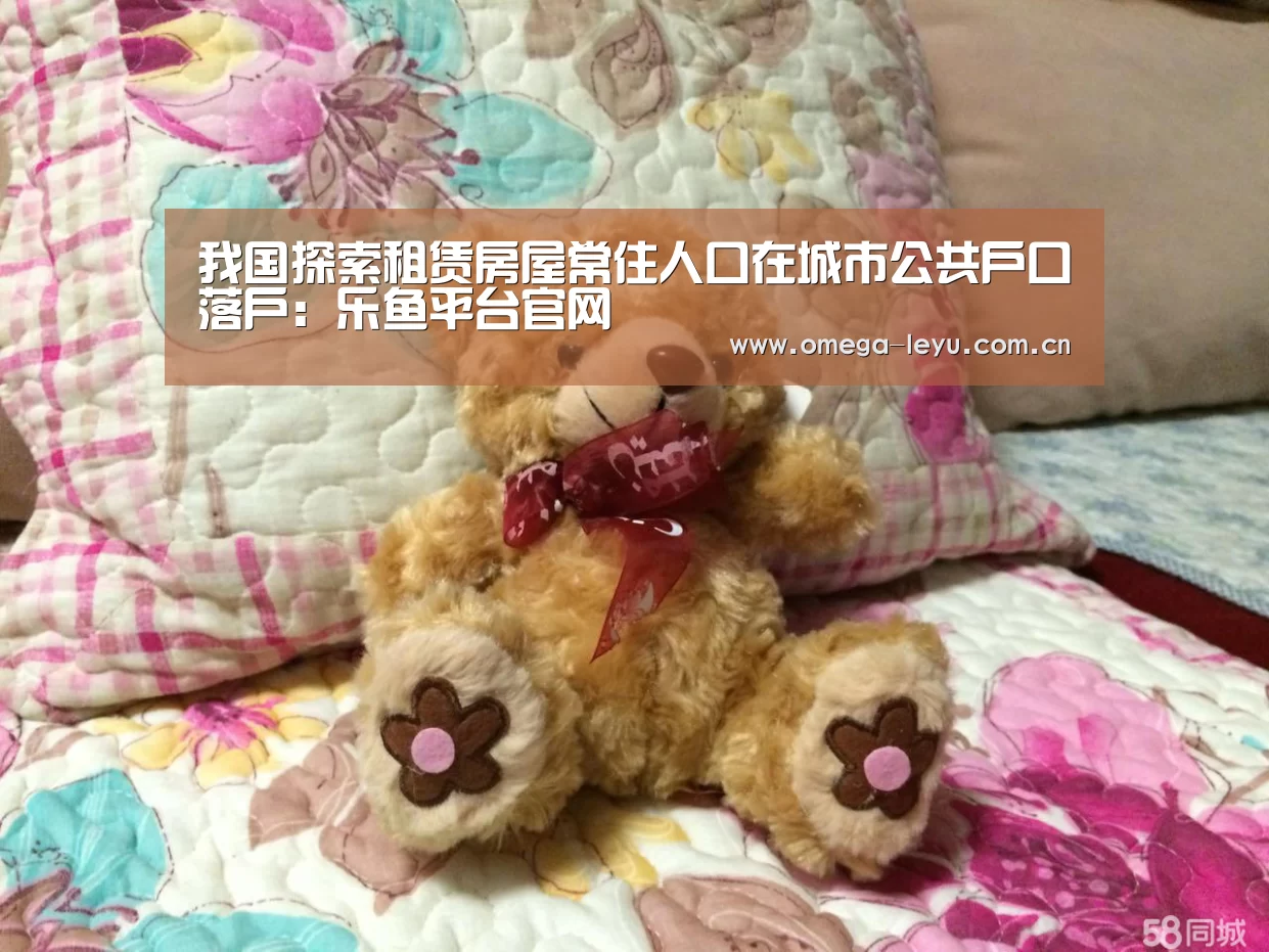 我国探索租赁房屋常住人口在城市公共户口落户:乐鱼平台官网(图2) 乐鱼leyu登录入口